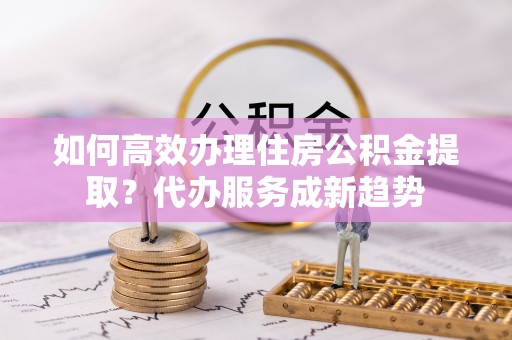 梨树如何高效办理住房公积金提取？代办服务成新趋势