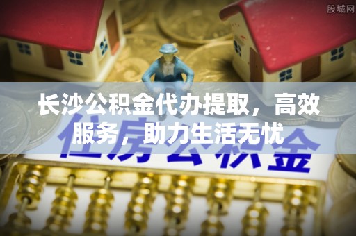 梨树长沙公积金代办提取，高效服务，助力生活无忧