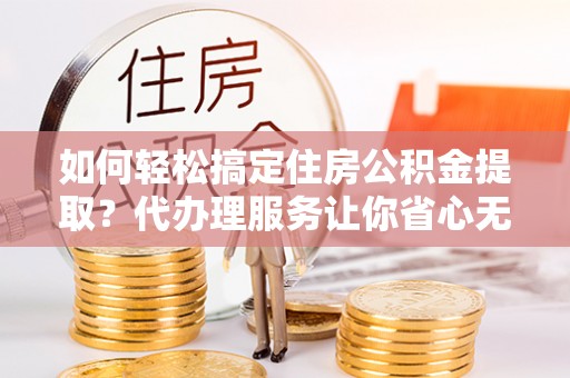 梨树如何轻松搞定住房公积金提取？代办理服务让你省心无忧