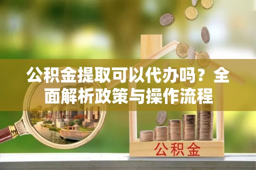 梨树公积金提取可以代办吗？全面解析政策与操作流程