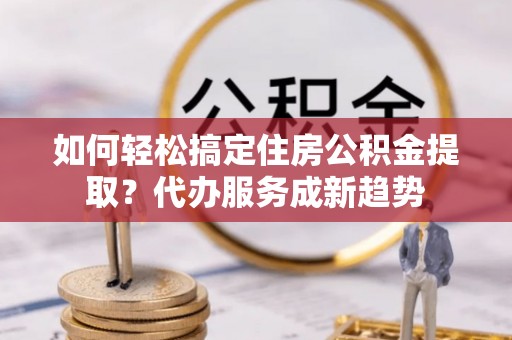 梨树如何轻松搞定住房公积金提取？代办服务成新趋势