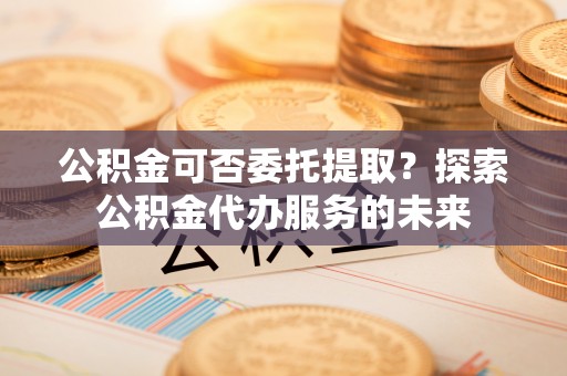 梨树公积金可否委托提取？探索公积金代办服务的未来